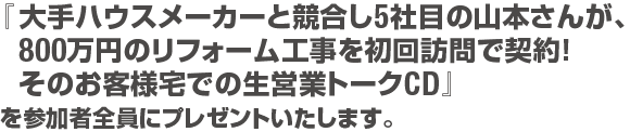 を参加者全員にプレゼントいたします。『大手ハウスメーカーと競合し5社目の山本さんが、800万円のリフォーム工事を初回訪問で契約！そのお客様宅での生営業トークCD』