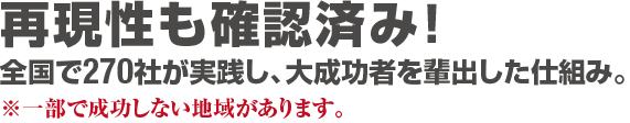 再現性も確認済み！全国で270社が実践し、大成功者を輩出した仕組み。※一部で成功しない地域があります。