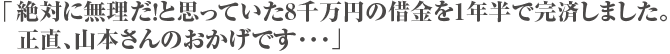 「絶対に無理だ！と思っていた8千万円の借金を1年半で完済しました。正直、山本さんのおかげです･･･」