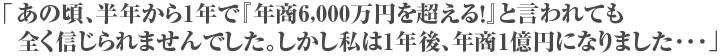 「あの頃、半年から1年で『年商6,000万円を超える！』と言われても全く信じられませんでした。しかし私は1年後、年商1億円になりました･･･」