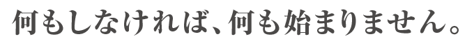 何もしなければ、何も始まりません。