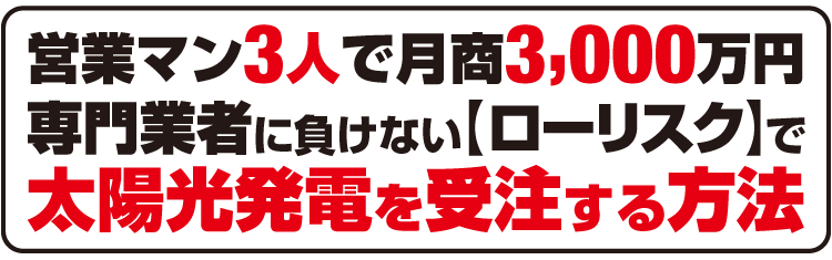 営業マン3人で月商3,000万円。専門業者に負けない【ローリスク】で、太陽光発電を受注する方法。