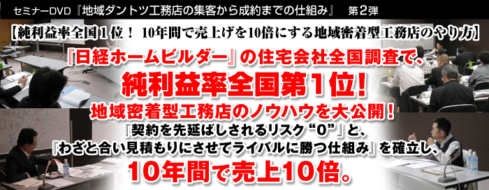 セミナーＤＶＤ『地域ダントツ工務店の集客から成約までの仕組み』　第2弾
【純利益率全国１位！ 10年間で売上げを10倍にする地域密着型工務店のやり方】

『日経ホームビルダー』の住宅会社全国調査で、
純利益率全国第1位！
地域密着型工務店のノウハウを大公開！
『契約を先延ばしされるリスク“０”』と、
『わざと合い見積もりにさせてライバルに勝つ仕組み』を確立し、
10年間で売上10倍。