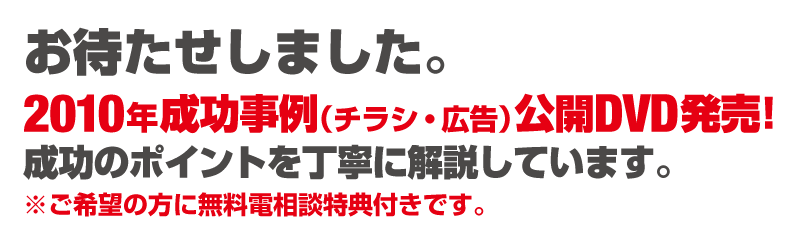 お待たせしました。2010年成功事例（チラシ・広告）公開DVD発売!成功のポイントを丁寧に解説しています。※ご希望の方に無料電相談特典付きです。