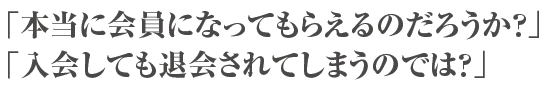 「本当に会員になってもらえるのだろうか？」「入会しても退会されてしまうのでは？」