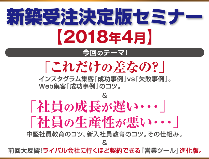  新築受注決定版セミナー【2018年4月】今回のテーマ！ 「これだけの差なの？」インスタグラム集客『成功事例』vs『失敗事例』。Web集客『成功事例』のコツ。＆「社員の成長が遅い･･･」「社員の生産性が悪い･･･」中堅社員教育のコツ。新入社員教育のコツ。その仕組み。＆前回大反響！ ライバル会社に行くほど契約できる『営業ツール』進化版。