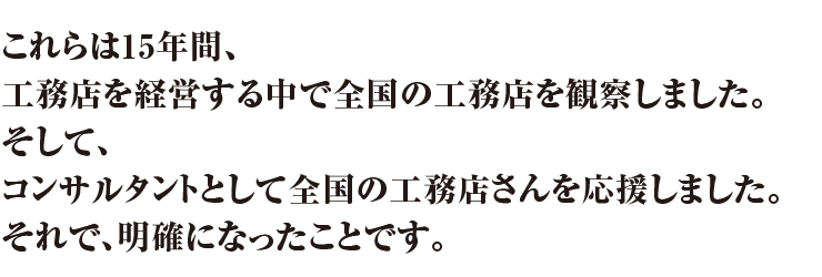 15年間、工務店を経営する中で全国の工務店を観察しました。そして、コンサルタントとして全国の工務店さんを応援しました。それで、明確になったことがあります。