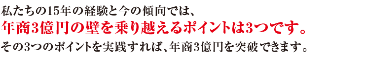 私たちの15年の経験では、年商3億円の壁を乗り越えるポイントは3つです。その3つのポイントを実践するだけで、年商3億円を突破できる工務店になれます。