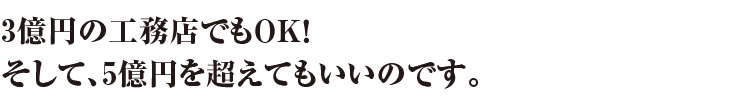 3億円の工務店でもOK！そして、5億円を超えてもいいのです。