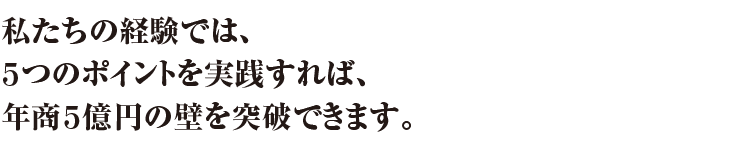 私たちの経験では、5つのポイントを実践すれば、年商5億円の壁を突破できます。