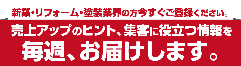 新築・リフォーム・塗装業界の方今すぐご登録ください。売上アップのヒント、集客に役立つ情報を毎週、お届けします。