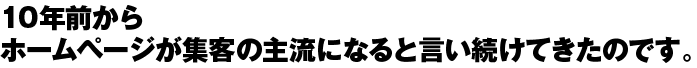 10年前からホームページが集客の主流になると言い続けてきたのです。