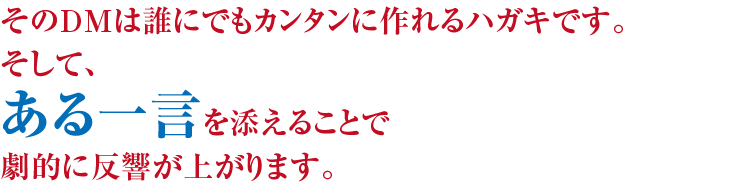 そのDMは誰にでもカンタンに作れるハガキです。そして、ある一言を添えることで劇的に反響が上がります。