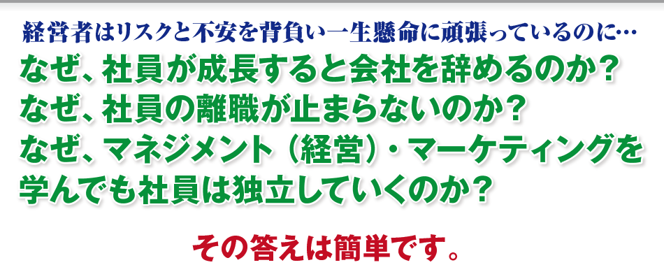 経営者はリスクと不安を背負い一生懸命に頑張っているのに…
    なぜ、社員が成長すると会社を辞めるのか？
    なぜ、社員の離職が止まらないのか？
    なぜ、マネジメント（経営）・マーケティングを
    学んでも社員は独立していくのか？
    その答えは簡単です。