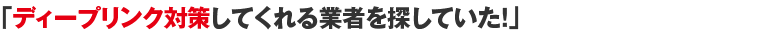 「ディープリンク対策してくれる業者を探していた！」