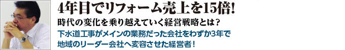 3年で年商3億円のリフォーム受注を11億円へ！時代の変化を乗り越えていく経営戦略とは？下水道工事がメインの業務だった会社をわずか3年で地域のリーダー会社へ変容させた経営者！