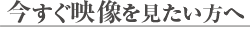 今すぐ映像を見たい方へ