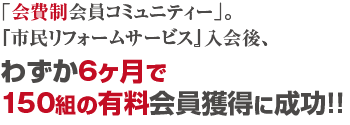 「会費制会員コミュニティー」。『市民リフォームサービス』入会後、わずか6ヶ月で150組の有料会員獲得に成功！