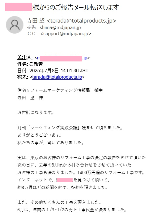 住宅リフォームマーケティング情報局　御中
寺田　望　様
 
お世話になります。
 
月刊「マーケティング実践会議」読ませて頂きました。
ありがとうございます。
私たちの事が、書いてありました。
 
実は、東京のお客様のリフォーム工事の決定の報告をさせて頂いた
次の日に、去年の8月頃から打ち合わせをさせて頂いていた
お客様の工事も決まりました。1400万円程のリフォーム工事です。
インターネットで、〇〇建設を見つけて頂いて、
約8カ月ほどの期間を経て、契約を頂きました。
 
また、その他たくさんの工事を頂きました。
6月は、年間の１/3~1/2の売上工事代金が決まりました。
