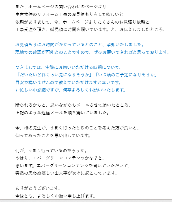 また、ホームページの問い合わせのページより
中古物件のリフォーム工事のお見積もりをして欲しいと
依頼がありまして、今、ホームページよりたくさんのお見積り依頼と
工事受注を頂き、御見積に時間を頂いています。と、お伝えしましたところ、
 
お見積もりにお時間がかかっているとのこと、承知いたしました。
現地での確認が可能とのことですので、ぜひお願いできればと思っております。
 
つきましては、実際にお伺いいただける時期について、
「だいたいどれくらい先になりそうか」「いつ頃のご予定になりそうか」
目安で構いませんので教えていただけますと幸いです。
お忙しい中恐縮ですが、何卒よろしくお願いいたします。
 
断られるかもと、思いながらもメールさせて頂いたところ、
上記のような返信メールを頂き驚いていました。
 
今、椎名先生が、うまく行ったときのことを考えた方が良いと、
仰ってあったことを思い出しています。
 
何が、うまく行っているのだろうか。
やはり、エバーグリーンコンテンツかな？と、
思います。エバーグリーンコンテンツを書いていただいて、
突然の思わぬ嬉しい出来事が次々に起こっています。
 
ありがとうございます。
今後とも、よろしくお願い申し上げます。
